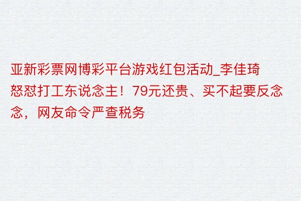 亚新彩票网博彩平台游戏红包活动_李佳琦怒怼打工东说念主！79元还贵、买不起要反念念，网友命令严查税务