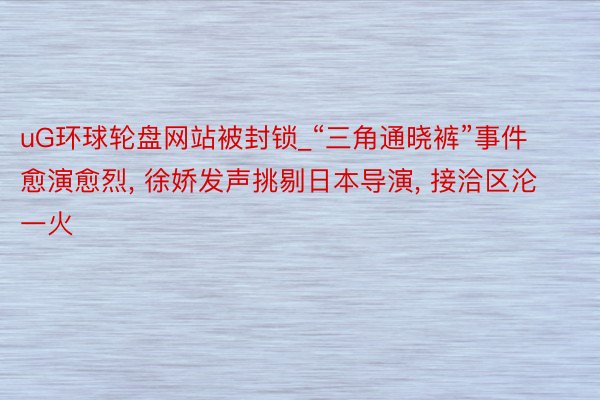 uG环球轮盘网站被封锁_“三角通晓裤”事件愈演愈烈, 徐娇发声挑剔日本导演, 接洽区沦一火