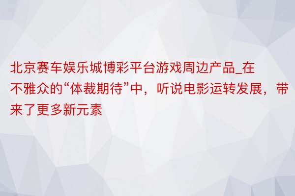 北京赛车娱乐城博彩平台游戏周边产品_在不雅众的“体裁期待”中，听说电影运转发展，带来了更多新元素