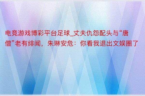 电竞游戏博彩平台足球_丈夫仇怨配头与“唐僧”老有绯闻，朱琳安危：你看我退出文娱圈了