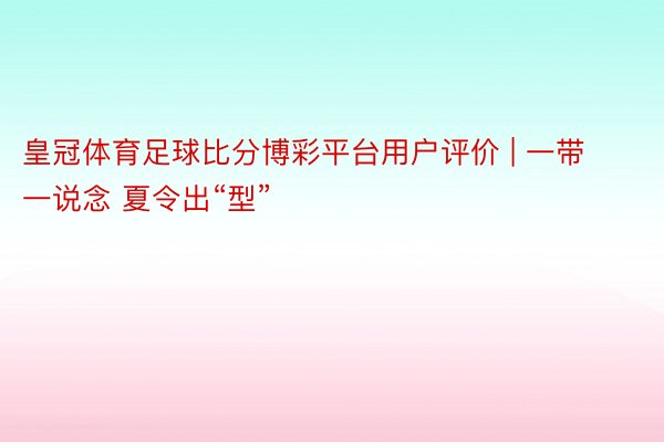 皇冠体育足球比分博彩平台用户评价 | 一带一说念 夏令出“型”