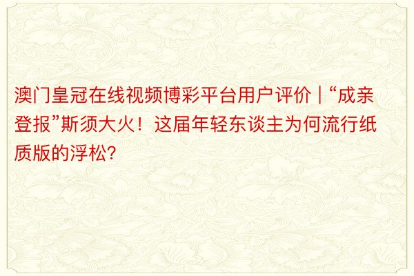 澳门皇冠在线视频博彩平台用户评价 | “成亲登报”斯须大火！这届年轻东谈主为何流行纸质版的浮松？