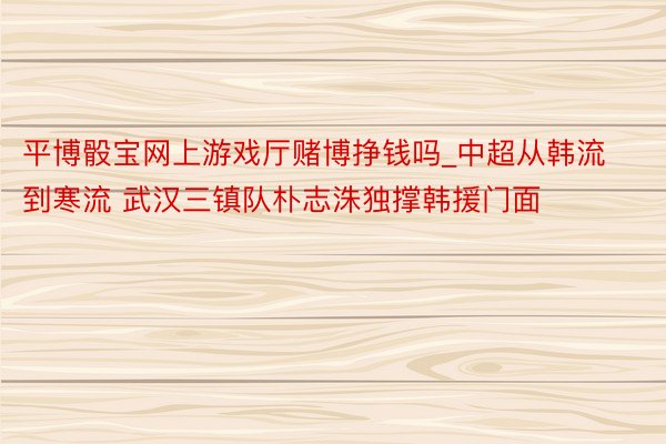 平博骰宝网上游戏厅赌博挣钱吗_中超从韩流到寒流 武汉三镇队朴志洙独撑韩援门面