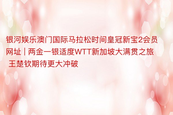 银河娱乐澳门国际马拉松时间皇冠新宝2会员网址 | 两金一银适度WTT新加坡大满贯之旅 王楚钦期待更大冲破