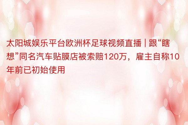 太阳城娱乐平台欧洲杯足球视频直播 | 跟“瞎想”同名汽车贴膜店被索赔120万，雇主自称10年前已初始使用