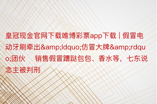 皇冠现金官网下载唯博彩票app下载 | 假冒电动牙刷牵出&ldquo;仿冒大牌&rdquo;团伙    销售假冒蹧跶包包、香水等，七东说念主被判刑