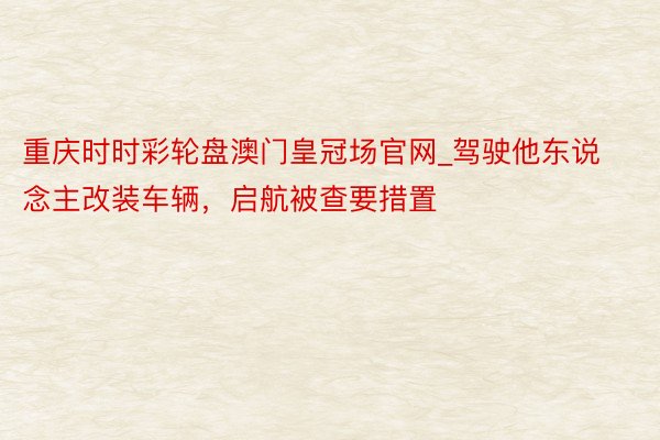 重庆时时彩轮盘澳门皇冠场官网_驾驶他东说念主改装车辆，启航被查要措置