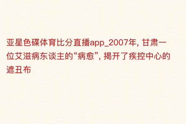 亚星色碟体育比分直播app_2007年, 甘肃一位艾滋病东谈主的“病愈”, 揭开了疾控中心的遮丑布