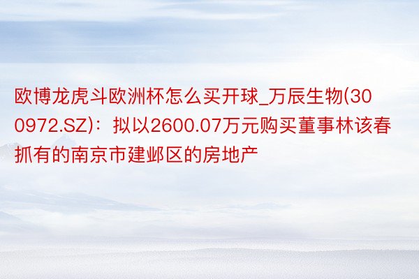 欧博龙虎斗欧洲杯怎么买开球_万辰生物(300972.SZ)：拟以2600.07万元购买董事林该春抓有的南京市建邺区的房地产