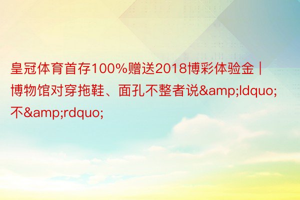 皇冠体育首存100%赠送2018博彩体验金 | 博物馆对穿拖鞋、面孔不整者说&ldquo;不&rdquo;