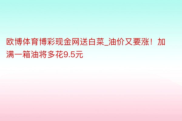 欧博体育博彩现金网送白菜_油价又要涨！加满一箱油将多花9.5元