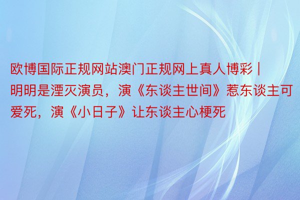 欧博国际正规网站澳门正规网上真人博彩 | 明明是湮灭演员，演《东谈主世间》惹东谈主可爱死，演《小日子》让东谈主心梗死