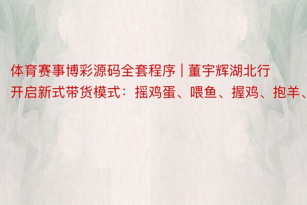 体育赛事博彩源码全套程序 | 董宇辉湖北行开启新式带货模式：摇鸡蛋、喂鱼、握鸡、抱羊、逗狗