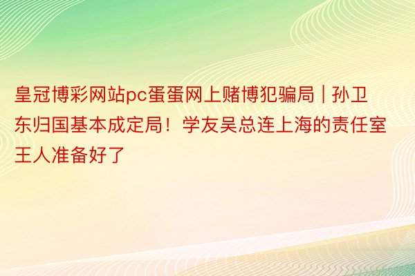 皇冠博彩网站pc蛋蛋网上赌博犯骗局 | 孙卫东归国基本成定局！学友吴总连上海的责任室王人准备好了