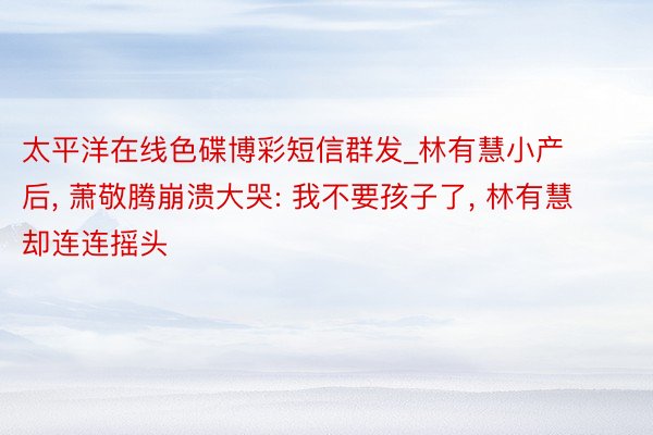 太平洋在线色碟博彩短信群发_林有慧小产后, 萧敬腾崩溃大哭: 我不要孩子了, 林有慧却连连摇头