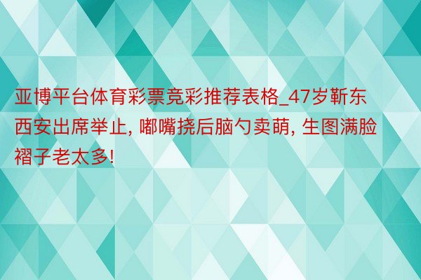 亚博平台体育彩票竞彩推荐表格_47岁靳东西安出席举止, 嘟嘴挠后脑勺卖萌, 生图满脸褶子老太多!