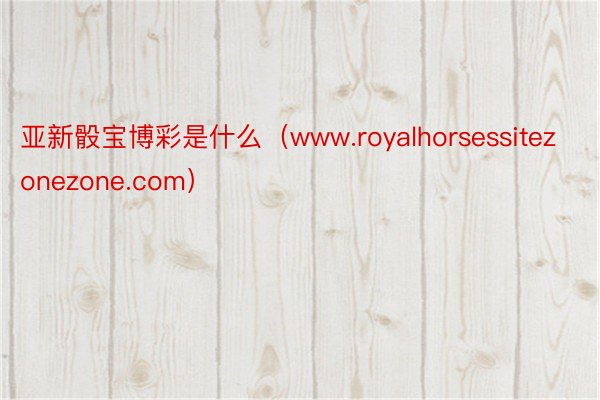 亚新骰宝博彩是什么（www.royalhorsessitezonezone.com）