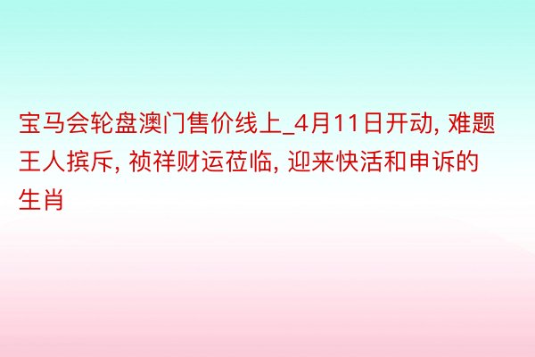 宝马会轮盘澳门售价线上_4月11日开动, 难题王人摈斥, 祯祥财运莅临, 迎来快活和申诉的生肖