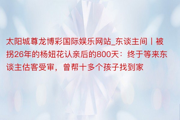 太阳城尊龙博彩国际娱乐网站_东谈主间丨被拐26年的杨妞花认亲后的800天：终于等来东谈主估客受审，曾帮十多个孩子找到家