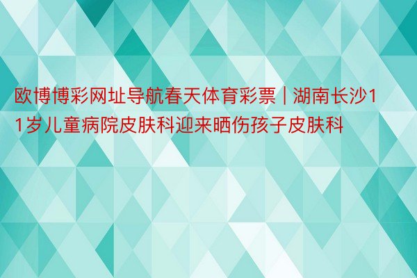 欧博博彩网址导航春天体育彩票 | 湖南长沙11岁儿童病院皮肤科迎来晒伤孩子皮肤科