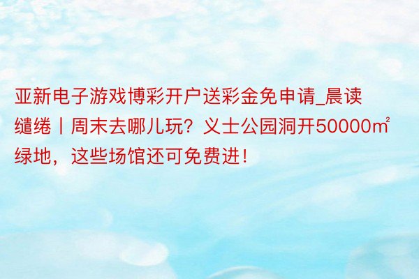 亚新电子游戏博彩开户送彩金免申请_晨读缱绻丨周末去哪儿玩？义士公园洞开50000㎡绿地，这些场馆还可免费进！