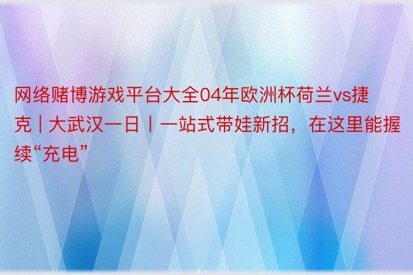 网络赌博游戏平台大全04年欧洲杯荷兰vs捷克 | 大武汉一日丨一站式带娃新招，在这里能握续“充电”