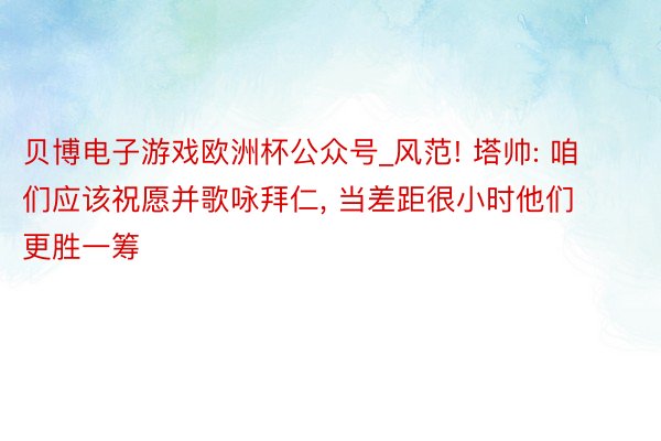 贝博电子游戏欧洲杯公众号_风范! 塔帅: 咱们应该祝愿并歌咏拜仁, 当差距很小时他们更胜一筹