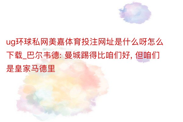 ug环球私网美嘉体育投注网址是什么呀怎么下载_巴尔韦德: 曼城踢得比咱们好, 但咱们是皇家马德里