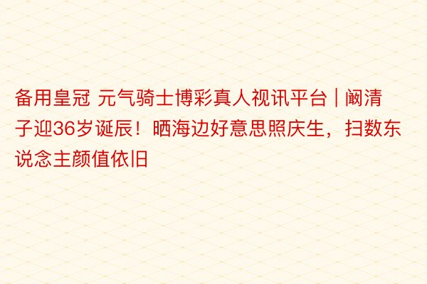 备用皇冠 元气骑士博彩真人视讯平台 | 阚清子迎36岁诞辰！晒海边好意思照庆生，扫数东说念主颜值依旧