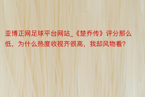 亚博正网足球平台网站_《楚乔传》评分那么低，为什么热度收视齐很高，我却风物看？