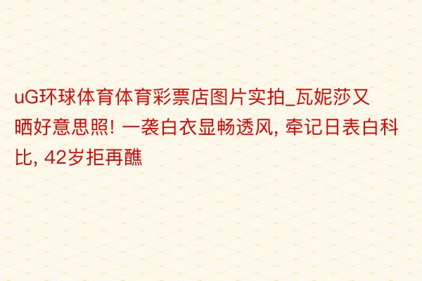 uG环球体育体育彩票店图片实拍_瓦妮莎又晒好意思照! 一袭白衣显畅透风, 牵记日表白科比, 42岁拒再醮