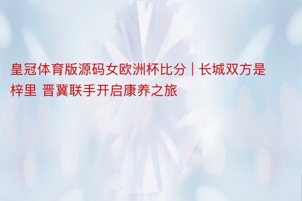 皇冠体育版源码女欧洲杯比分 | 长城双方是梓里 晋冀联手开启康养之旅