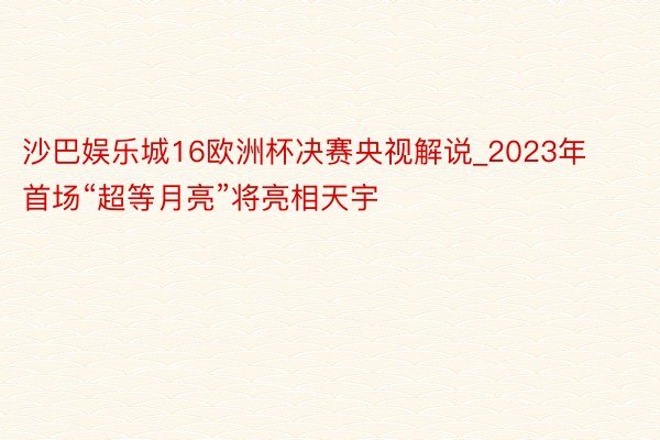 沙巴娱乐城16欧洲杯决赛央视解说_2023年首场“超等月亮”将亮相天宇