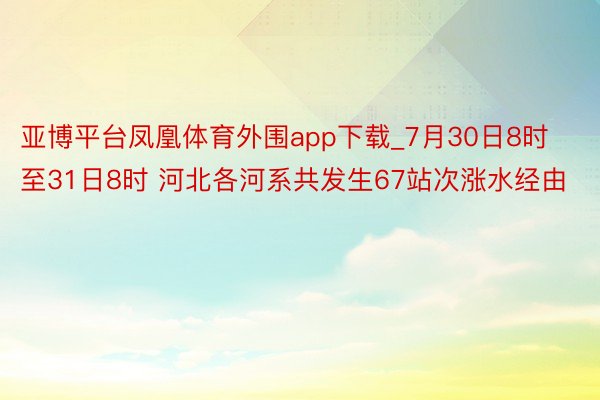 亚博平台凤凰体育外围app下载_7月30日8时至31日8时 河北各河系共发生67站次涨水经由