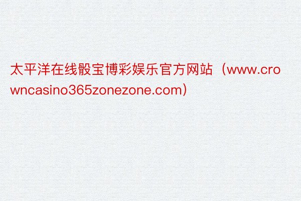 太平洋在线骰宝博彩娱乐官方网站（www.crowncasino365zonezone.com）