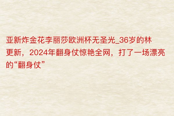 亚新炸金花李丽莎欧洲杯无圣光_36岁的林更新，2024年翻身仗惊艳全网，打了一场漂亮的“翻身仗”