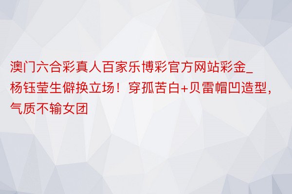 澳门六合彩真人百家乐博彩官方网站彩金_杨钰莹生僻换立场！穿孤苦白+贝雷帽凹造型，气质不输女团