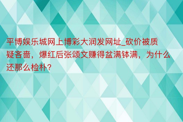 平博娱乐城网上博彩大润发网址_砍价被质疑吝啬，爆红后张颂文赚得盆满钵满，为什么还那么检朴？