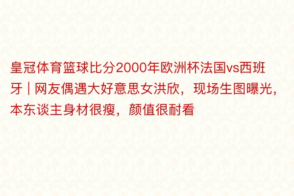 皇冠体育篮球比分2000年欧洲杯法国vs西班牙 | 网友偶遇大好意思女洪欣，现场生图曝光，本东谈主身材很瘦，颜值很耐看