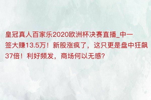 皇冠真人百家乐2020欧洲杯决赛直播_中一签大赚13.5万！新股涨疯了，这只更是盘中狂飙37倍！利好频发，商场何以无感？