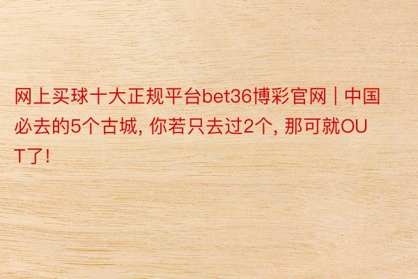 网上买球十大正规平台bet36博彩官网 | 中国必去的5个古城， 你若只去过2个， 那可就OUT了!