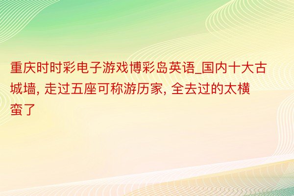 重庆时时彩电子游戏博彩岛英语_国内十大古城墙, 走过五座可称游历家, 全去过的太横蛮了