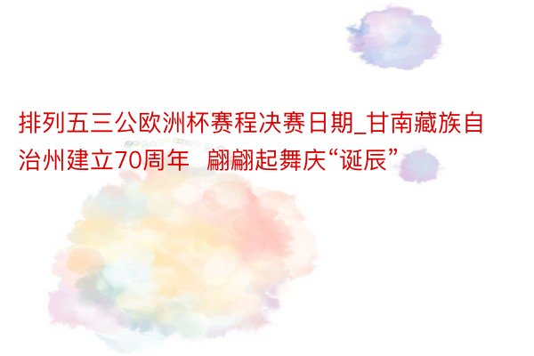 排列五三公欧洲杯赛程决赛日期_甘南藏族自治州建立70周年  翩翩起舞庆“诞辰”