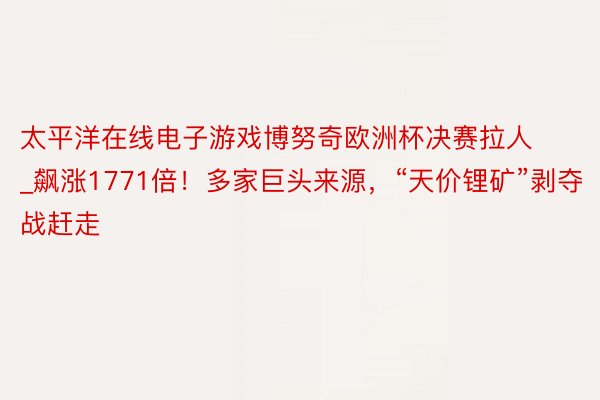 太平洋在线电子游戏博努奇欧洲杯决赛拉人_飙涨1771倍！多家巨头来源，“天价锂矿”剥夺战赶走