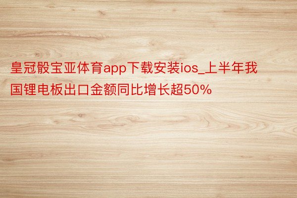 皇冠骰宝亚体育app下载安装ios_上半年我国锂电板出口金额同比增长超50%