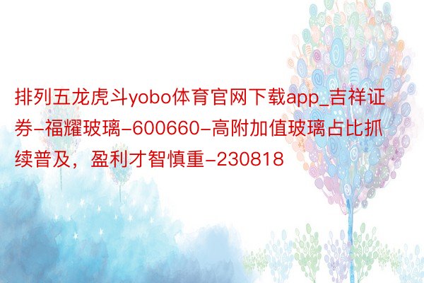 排列五龙虎斗yobo体育官网下载app_吉祥证券-福耀玻璃-600660-高附加值玻璃占比抓续普及，盈利才智慎重-230818