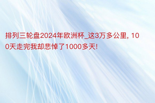 排列三轮盘2024年欧洲杯_这3万多公里, 100天走完我却悲悼了1000多天!