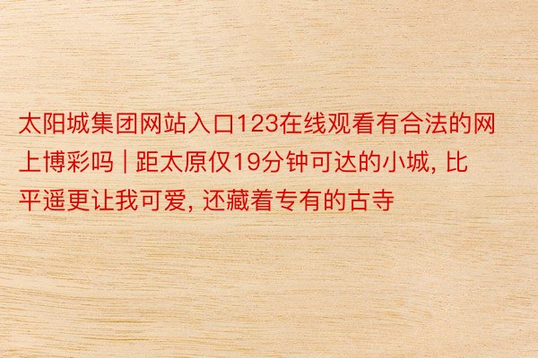 太阳城集团网站入口123在线观看有合法的网上博彩吗 | 距太原仅19分钟可达的小城， 比平遥更让我可爱， 还藏着专有的古寺