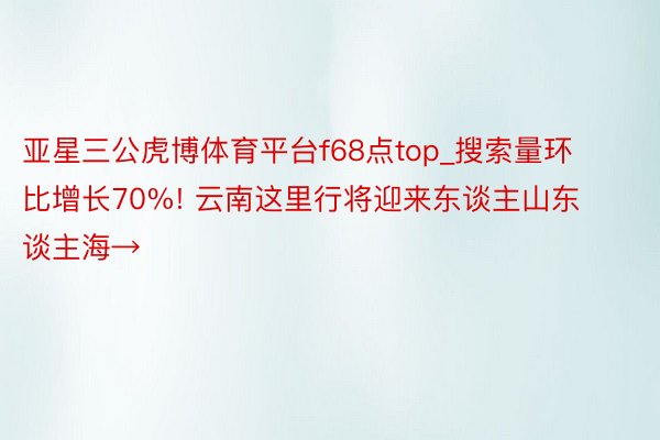 亚星三公虎博体育平台f68点top_搜索量环比增长70%! 云南这里行将迎来东谈主山东谈主海→