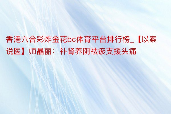 香港六合彩炸金花bc体育平台排行榜_【以案说医】师晶丽：补肾养阴祛瘀支援头痛